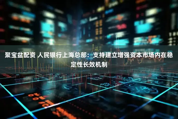 聚宝盆配资 人民银行上海总部：支持建立增强资本市场内在稳定性长效机制