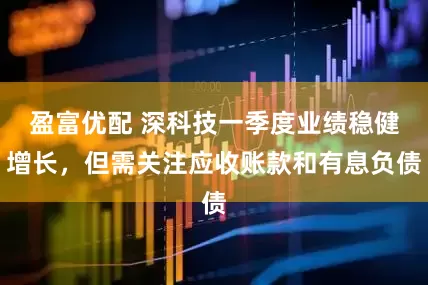 盈富优配 深科技一季度业绩稳健增长，但需关注应收账款和有息负债