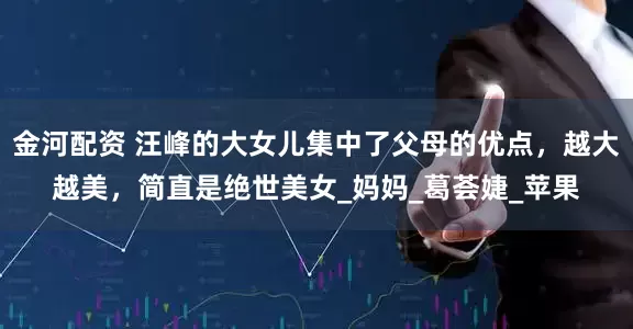 金河配资 汪峰的大女儿集中了父母的优点，越大越美，简直是绝世美女_妈妈_葛荟婕_苹果