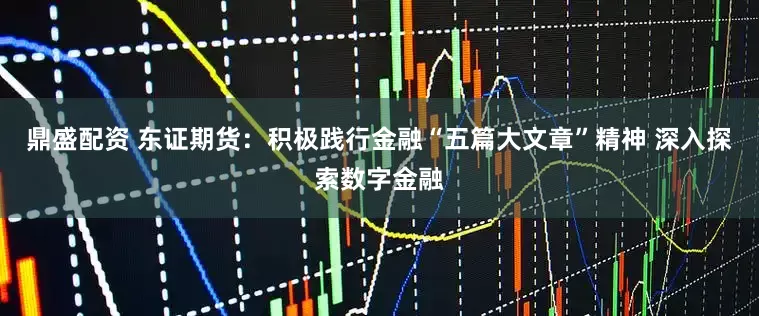 鼎盛配资 东证期货：积极践行金融“五篇大文章”精神 深入探索数字金融