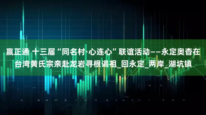 赢正通 十三届“同名村·心连心”联谊活动——永定奥杳在台湾黄氏宗亲赴龙岩寻根谒祖_回永定_两岸_湖坑镇