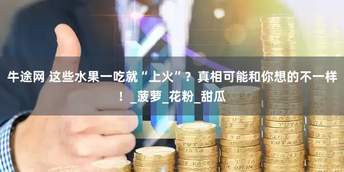 牛途网 这些水果一吃就“上火”？真相可能和你想的不一样！_菠萝_花粉_甜瓜