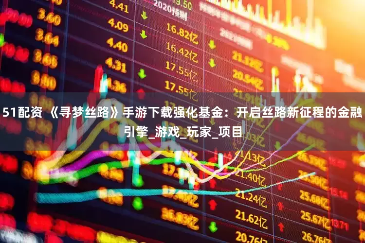 51配资 《寻梦丝路》手游下载强化基金：开启丝路新征程的金融引擎_游戏_玩家_项目