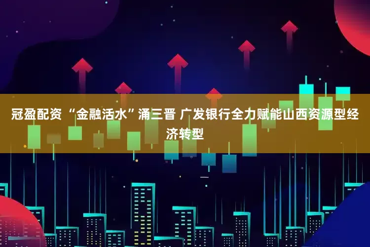 冠盈配资 “金融活水”涌三晋 广发银行全力赋能山西资源型经济转型