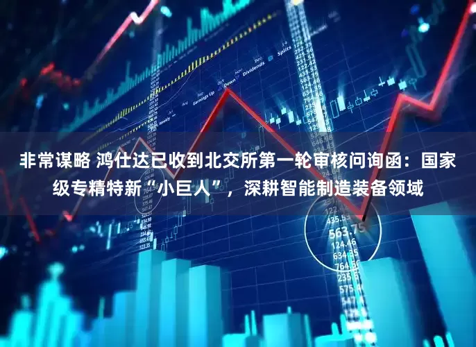 非常谋略 鸿仕达已收到北交所第一轮审核问询函：国家级专精特新“小巨人”，深耕智能制造装备领域