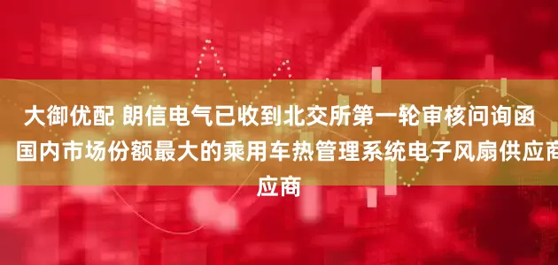 大御优配 朗信电气已收到北交所第一轮审核问询函：国内市场份额最大的乘用车热管理系统电子风扇供应商