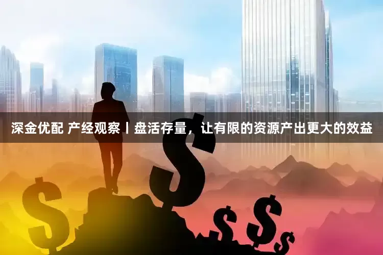 深金优配 产经观察丨盘活存量，让有限的资源产出更大的效益
