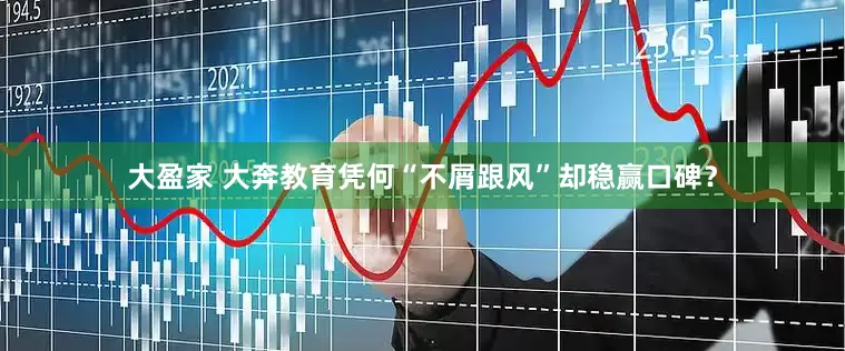 大盈家 大奔教育凭何“不屑跟风”却稳赢口碑？