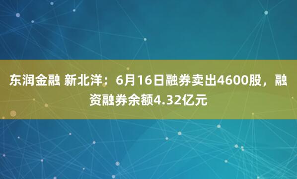 东润金融 新北洋:6月16日融券卖出4600股,融资融券余额4.32亿元