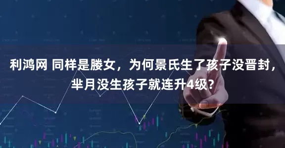 利鸿网 同样是媵女,为何景氏生了孩子没晋封,芈月没生孩子就连升4级?