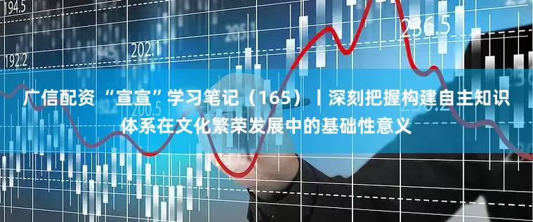 广信配资 “宣宣”学习笔记（165）丨深刻把握构建自主知识体系在文化繁荣发展中的基础性意义