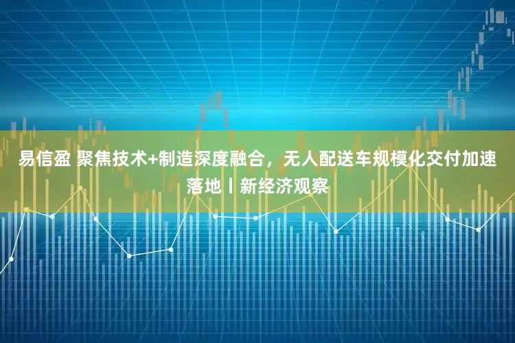 易信盈 聚焦技术+制造深度融合，无人配送车规模化交付加速落地丨新经济观察