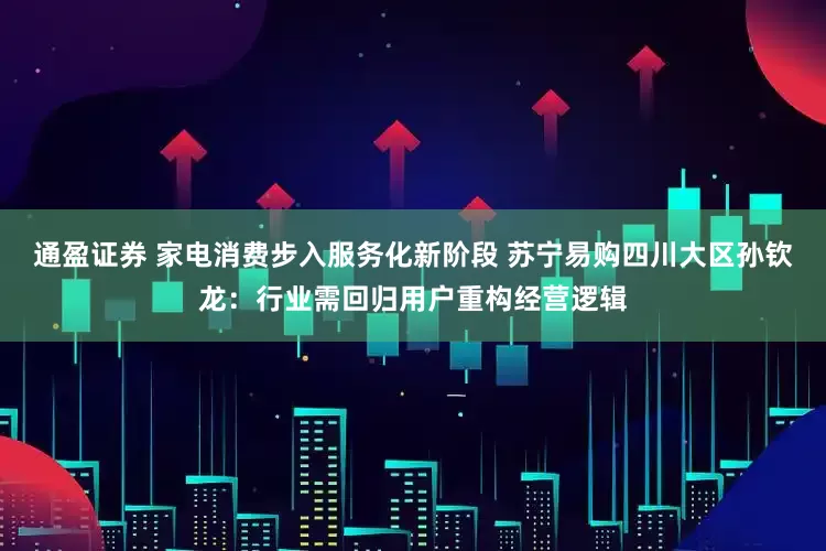 通盈证券 家电消费步入服务化新阶段 苏宁易购四川大区孙钦龙：行业需回归用户重构经营逻辑